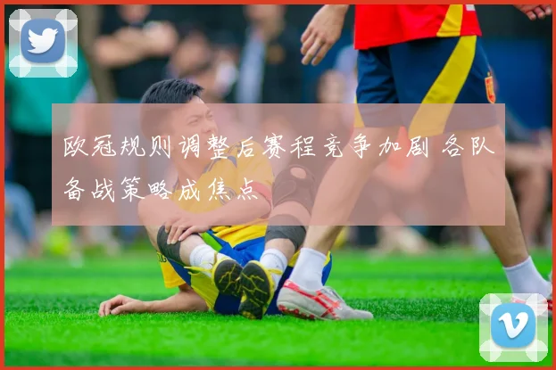 欧冠规则调整后赛程竞争加剧 各队备战策略成焦点