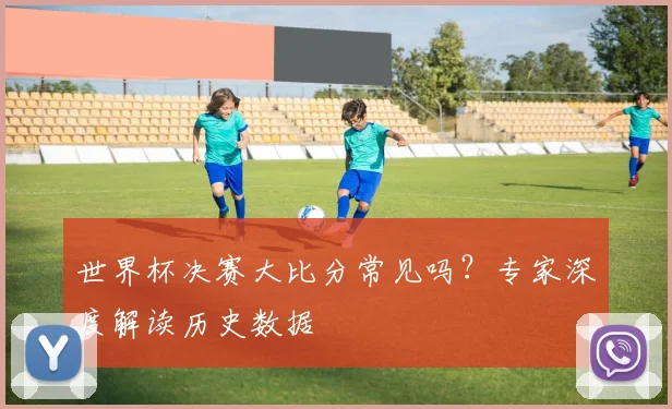 世界杯决赛大比分常见吗?专家深度解读历史数据