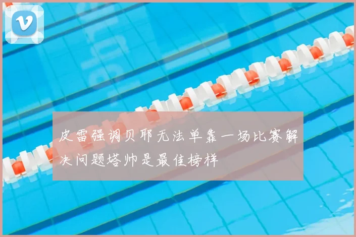 皮雷强调贝耶无法单靠一场比赛解决问题塔帅是最佳榜样