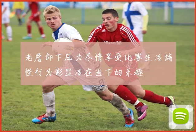 老詹卸下压力尽情享受比赛生活搞怪行为彰显活在当下的乐趣