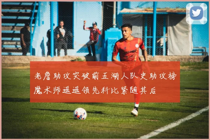 老詹助攻突破前五湖人队史助攻榜魔术师遥遥领先科比紧随其后