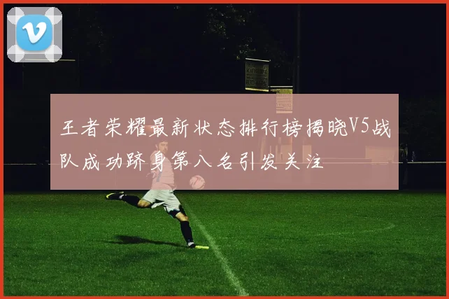 王者荣耀最新状态排行榜揭晓V5战队成功跻身第八名引发关注