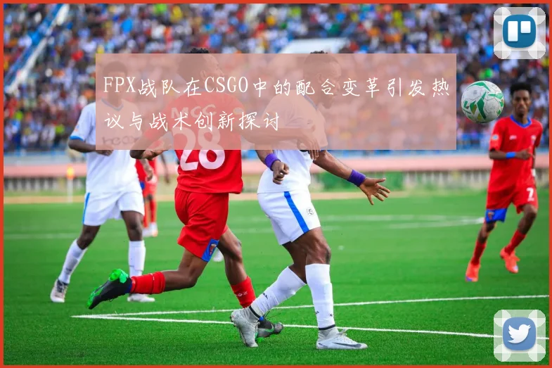 FPX战队在CSGO中的配合变革引发热议与战术创新探讨