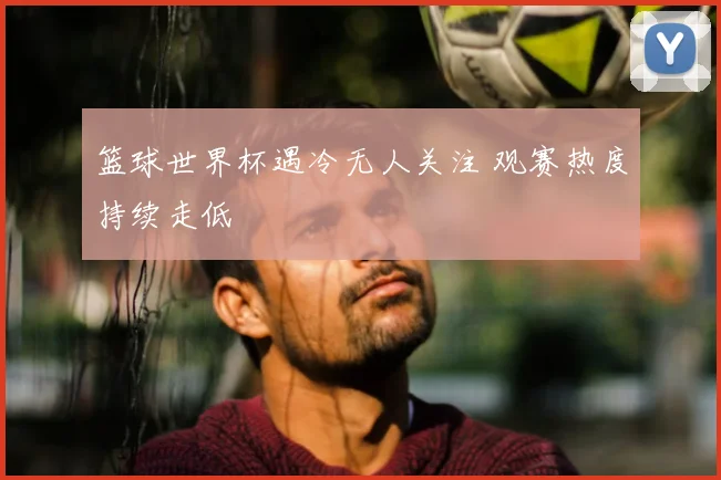 篮球世界杯遇冷无人关注 观赛热度持续走低