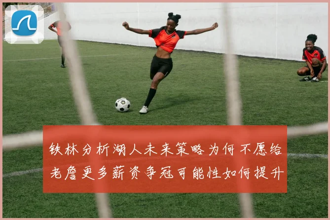 铁林分析湖人未来策略为何不愿给老詹更多薪资争冠可能性如何提升