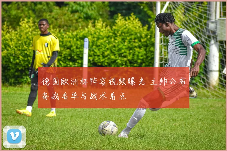 德国欧洲杯阵容视频曝光 主帅公布备战名单与战术看点