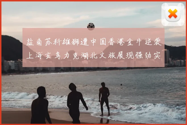 盐南苏科雄狮遭中国香港金牛逆袭上海玄鸟力克湖北文旅展现强劲实力