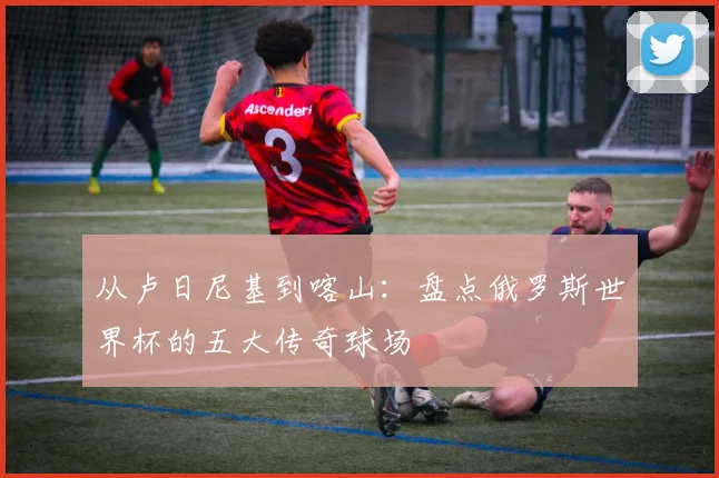 从卢日尼基到喀山：盘点俄罗斯世界杯的五大传奇球场