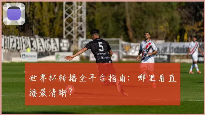 世界杯转播全平台指南:哪里看直播最清晰?