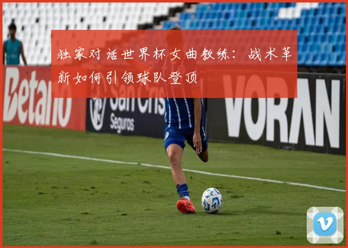 独家对话世界杯女曲教练：战术革新如何引领球队登顶