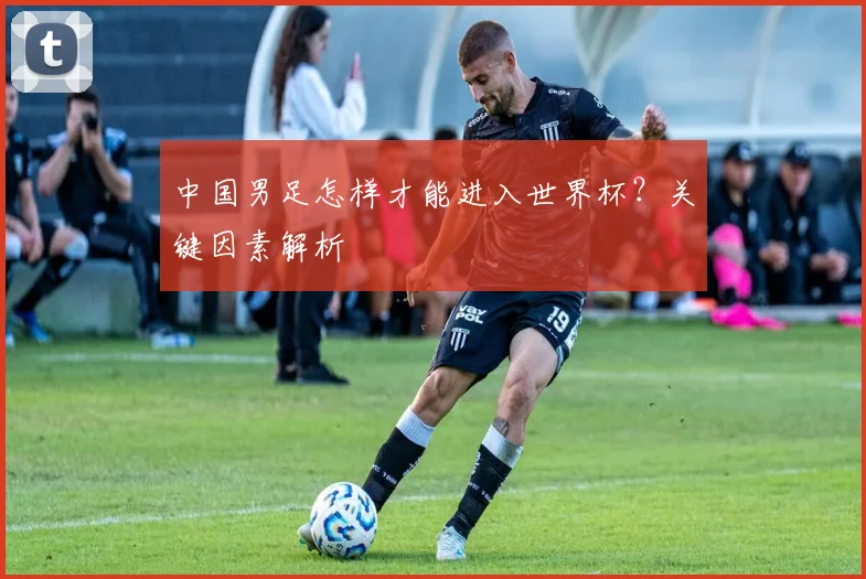 中国男足怎样才能进入世界杯?关键因素解析
